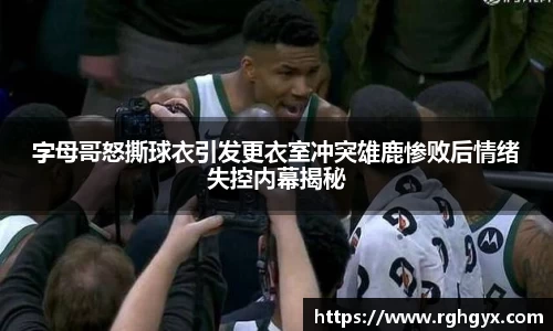 字母哥怒撕球衣引发更衣室冲突雄鹿惨败后情绪失控内幕揭秘