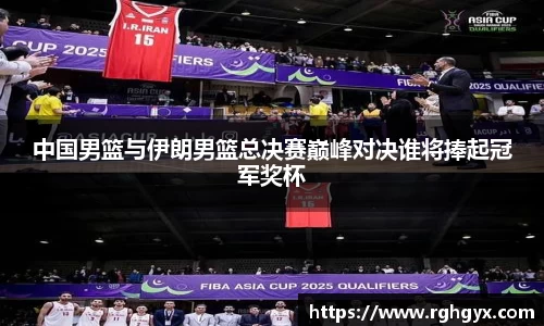 中国男篮与伊朗男篮总决赛巅峰对决谁将捧起冠军奖杯